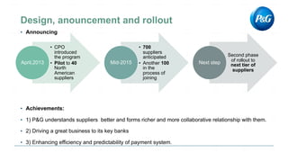 ▪ Announcing
• CPO
introduced
the program
• Pilot to 40
North
American
suppliers
April,2013
• 700
suppliers
anticipated
• Another 100
in the
process of
joining
Mid-2015
Second phase
of rollout to
next tier of
suppliers
Next step
▪ Achievements:
▪ 1) P&G understands suppliers better and forms richer and more collaborative relationship with them.
▪ 2) Driving a great business to its key banks
▪ 3) Enhancing efficiency and predictability of payment system.
 
