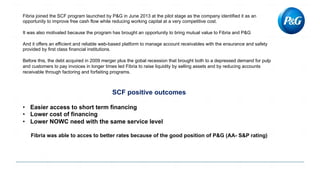 Fibria joined the SCF program launched by P&G in June 2013 at the pilot stage as the company identified it as an
opportunity to improve free cash flow while reducing working capital at a very competitive cost.
It was also motivated because the program has brought an opportunity to bring mutual value to Fibria and P&G
And it offers an efficient and reliable web-based platform to manage account receivables with the ensurance and safety
provided by first class financial institutions.
Before this, the debt acquired in 2009 merger plus the gobal recession that brought both to a depressed demand for pulp
and customers to pay invoices in longer times led Fibria to raise liquidity by selling assets and by reducing accounts
receivable through factoring and forfaiting programs.
SCF positive outcomes
• Easier access to short term financing
• Lower cost of financing
• Lower NOWC need with the same service level
Fibria was able to acces to better rates because of the good position of P&G (AA- S&P rating)
 