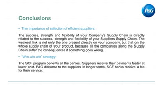 ▪ The Importance of selection of efficient suppliers:
The success, strength and flexibility of your Company’s Supply Chain is directly
related to the success, strength and flexibility of your Suppliers Supply Chain. The
weakest link is not only the one present directly on your company, but that on the
whole supply chain of your product, because all the companies along the Supply
Chain suffer the consequences if something goes wrong.
▪ “Win-win-win” strategy:
The SCF program benefits all the parties. Suppliers receive their payments faster at
lower cost. P&G disburse to the suppliers in longer terms. SCF banks receive a fee
for their service.
 