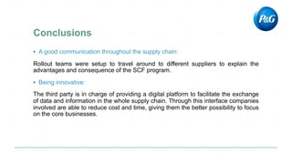 ▪ A good communication throughout the supply chain:
Rollout teams were setup to travel around to different suppliers to explain the
advantages and consequence of the SCF program.
▪ Being innovative:
The third party is in charge of providing a digital platform to facilitate the exchange
of data and information in the whole supply chain. Through this interface companies
involved are able to reduce cost and time, giving them the better possibility to focus
on the core businesses.
 
