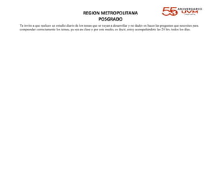 REGION METROPOLITANA
POSGRADO
Te invito a que realices un estudio diario de los temas que se vayan a desarrollar y no dudes en hacer las preguntas que necesites para
comprender correctamente los temas, ya sea en clase o por este medio, es decir, estoy acompañándote las 24 hrs. todos los días.
 