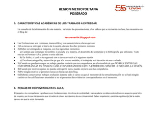 REGION METROPOLITANA
POSGRADO
5. CARACTERÍSTICAS ACADÉMICAS DE LOS TRABAJOS A ENTREGAR
La consulta de la información de esta materia, incluidas las presentaciones y los vídeos que se revisarán en clase, las encuentras en
el blog de:
recursosvite.blogspot.com
 Las Evaluaciones son continuas, inamovibles y con características claras que son:
 1) Las tareas se entregan al inicio de la sesión, durante los diez primeros minutos.
 2) Deben ser entregadas a máquina, con los siguientes elementos:
 a) Carátula que contenga: tú nombre, la escuela y la materia, el desarrollo del contenido y la bibliografía que utilizaste. Todo
esto es en Formato APA, quinta o sexta edición.
 b) En folder, el cual se te regresará con tu tarea revisada a la siguiente sesión
 c) Excelente ortografía y redacción ya que a la tercera omisión, tú trabajo te será devuelto sin ser evaluado.
 3) Cuando no puedas entregar un trabajo, puedes enviarlo con tus compañeros, en el entendido de que NO HAY ENTREGAS
EXTEMPORÁNEAS EN NINGÚN CASO, CONSIDERÁNDOSE ÉSTO A PARTIR DEL MINUTO 11 INICIADA LA SESIÓN.
 4) Cuando por motivos ajenos no puedas entregar tú tarea, puedes enviarla con tus compañeros.
 5) Por ningún motivo se permiten tareas en línea o en éste blog.
 6) Deberás conservar tus trabajos evaluados durante todo el curso ya que al momento de la retroalimentación no se hará ningún
cambio en las calificaciones asentadas si no se presentan las evidencias correspondientes en el momento.
6. REGLAS DE CONVIVENCIA EN EL AULA
El respeto a tus compañeros y profesora son fundamentales. Un clima de cordialidad y camaradería no debe confundirse con espacios para falta
de respeto, por lo que te recuerdo que tú salón de clases está dentro de una Universidad. Debes respetarte y sentirte orgullosa (o) de la noble
carrera en que te estás formando.
 