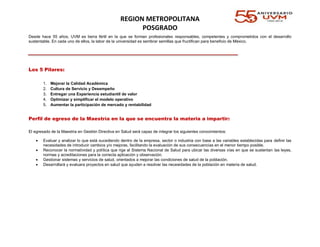 REGION METROPOLITANA
POSGRADO
Desde hace 55 años, UVM es tierra fértil en la que se forman profesionales responsables, competentes y comprometidos con el desarrollo
sustentable. En cada uno de ellos, la labor de la universidad es sembrar semillas que fructifican para beneficio de México.
Los 5 Pilares:
1. Mejorar la Calidad Académica
2. Cultura de Servicio y Desempeño
3. Entregar una Experiencia estudiantil de valor
4. Optimizar y simplificar el modelo operativo
5. Aumentar la participación de mercado y rentabilidad
Perfil de egreso de la Maestría en la que se encuentra la materia a impartir:
El egresado de la Maestria en Gestión Directiva en Salud será capaz de integrar los siguientes conocimientos:
 Evaluar y analizar lo que está sucediendo dentro de la empresa, sector o industria con base a las variables establecidas para definir las
necesidades de introducir cambios y/o mejoras, facilitando la evaluación de sus consecuencias en el menor tiempo posible.
 Reconocer la normatividad y política que rige al Sistema Nacional de Salud para ubicar las diversas vías en que se sustentan las leyes,
normas y acreditaciones para la correcta aplicación y observación.
 Gestionar sistemas y servicios de salud, orientados a mejorar las condiciones de salud de la población.
 Desarrollará y evaluara proyectos en salud que ayuden a resolver las necesidades de la población en materia de salud.
 