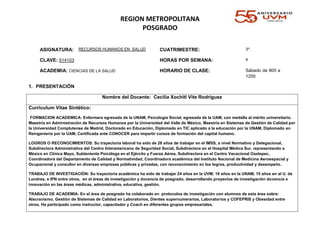 REGION METROPOLITANA
POSGRADO
ASIGNATURA: RECURSOS HUMANOS EN SALUD CUATRIMESTRE: 3º.
CLAVE: 514103 HORAS POR SEMANA: 4
ACADEMIA: CIENCIAS DE LA SALUD HORARIO DE CLASE: Sábado de 800 a
1200
1. PRESENTACIÓN
Nombre del Docente: Cecilia Xochitl Vite Rodríguez
Curriculum Vitae Sintético:
FORMACION ACADEMICA: Enfermera egresada de la UNAM, Psicología Social, egresada de la UAM, con medalla al mérito universitario.
Maestría en Administración de Recursos Humanos por la Universidad del Valle de México, Maestría en Sistemas de Gestión de Calidad por
la Universidad Complutense de Madrid, Doctorado en Educación, Diplomado en TIC aplicado a la educación por la UNAM, Diplomado en
Reingeniería por la UAM, Certificada ante CONOCER para impartir cursos de formación del capital humano.
LOGROS O RECONOCIMIENTOS: Su trayectoria laboral ha sido de 28 años de trabajar en el IMSS, a nivel Normativo y Delegacional,
Subdirectora Administrativa del Centro Interamericano de Seguridad Social, Subdirectora en el Hospital Médica Sur, representando a
México en Clínica Mayo, Subteniente Psicóloga en el Ejército y Fuerza Aérea, Subdirectora en el Centro Vacacional Oaxtepec,
Coordinadora del Departamento de Calidad y Normatividad, Coordinadora académica del Instituto Nacional de Medicina Aeroespacial y
Ocupacional y consultor en diversas empresas públicas y privadas, con reconocimiento en los logros, productividad y desempeño.
TRABAJO DE INVESTIGACIÓN: Su trayectoria académica ha sido de trabajar 24 años en la UVM; 16 años en la UNAM, 15 años en al U. de
Londres, e IPN entre otros, en el áreas de investigación y docencia de posgrado, desarrollando proyectos de investigación docencia e
innovación en las áreas médicas, administrativa, educativa, gestión.
TRABAJO DE ACADEMIA: En el área de posgrado ha colaborado en protocolos de investigación con alumnos de esta área sobre:
Alacranismo, Gestión de Sistemas de Calidad en Laboratorios, Dientes supernumerarios, Laboratorios y COFEPRIS y Obesidad entre
otros. Ha participado como instructor, capacitador y Coach en diferentes grupos empresariales.
 