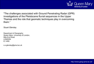 &quot; The challenges associated with Ground Penetrating Radar (GPR) investigations of the Pleistocene fluvial sequences in the Upper Thames and the role that geomatic techniques play in overcoming them.” Stuart Glenday http://www.geog.qmul.ac.uk/ Department of Geography Queen Mary, University of London, Mile End Road LONDON E1 4NS  [email_address] 
