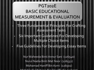 • Three Fundamental Principles For Crafting
AssessmentTasks
• Six Important Guidelines For Developing
Multiple Choice Items
• Five Guidelines For Developing Essay Items
NurWaheeda Binti Annur Sani (126540)
Nurul Nadia Binti Mat Noor (126552)
Mohamad Haniff Bin Azmi (126502)
PGT202E
BASIC EDUCATIONAL
MEASUREMENT & EVALUATION
 