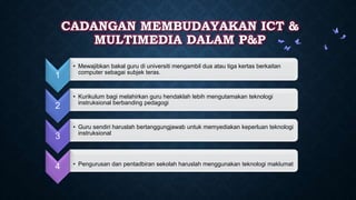CADANGAN MEMBUDAYAKAN ICT &
MULTIMEDIA DALAM P&P
1
• Mewajibkan bakal guru di universiti mengambil dua atau tiga kertas berkaitan
computer sebagai subjek teras.
2
• Kurikulum bagi melahirkan guru hendaklah lebih mengutamakan teknologi
instruksional berbanding pedagogi
3
• Guru sendiri haruslah bertanggungjawab untuk memyediakan keperluan teknologi
instruksional
4 • Pengurusan dan pentadbiran sekolah haruslah menggunakan teknologi maklumat
 