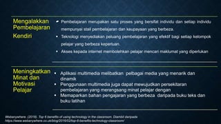 Mengalakkan
Pembelajaran
Kendiri

Meningkatkan
Minat dan
Motivasi
Pelajar
 Aplikasi multimedia melibatkan pelbagai media yang menarik dan
dinamik
 Penggunaan multimedia juga dapat mewujudkan persekitaran
pembelajaran yang merangsang minat pelajar dengan
 Memaparkan bahan pengajaran yang berbeza daripada buku teks dan
buku latihan
 Pembelajaran merupakan satu proses yang bersifat individu dan setiap individu
mempunyai stail pembelajaran dan keupayaan yang berbeza.
 Teknologi menyediakan peluang pembelajaran yang efektif bagi setiap kelompok
pelajar yang berbeza keperluan.
 Akses kepada internet membolehkan pelajar mencari maklumat yang diperlukan
Webanywhere. (2018). Top 6 benefits of using technology in the classroom. Diambil daripada
https://www.webanywhere.co.uk/blog/2016/02/top-6-benefits-technology-classroom/
 