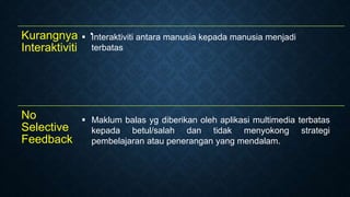 Kurangnya
Interaktiviti

No
Selective
Feedback
 Maklum balas yg diberikan oleh aplikasi multimedia terbatas
kepada betul/salah dan tidak menyokong strategi
pembelajaran atau penerangan yang mendalam.
 Interaktiviti antara manusia kepada manusia menjadi
terbatas
 