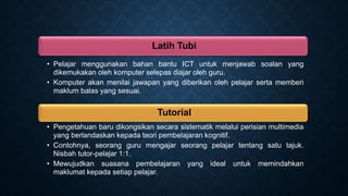 Latih Tubi
• Pelajar menggunakan bahan bantu ICT untuk menjawab soalan yang
dikemukakan oleh komputer selepas diajar oleh guru.
• Komputer akan menilai jawapan yang diberikan oleh pelajar serta memberi
maklum balas yang sesuai.
Tutorial
• Pengetahuan baru dikongsikan secara sistematik melalui perisian multimedia
yang berlandaskan kepada teori pembelajaran kognitif.
• Contohnya, seorang guru mengajar seorang pelajar tentang satu tajuk.
Nisbah tutor-pelajar 1:1.
• Mewujudkan suasana pembelajaran yang ideal untuk memindahkan
maklumat kepada setiap pelajar.
 