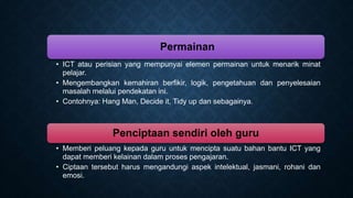 Permainan
• ICT atau perisian yang mempunyai elemen permainan untuk menarik minat
pelajar.
• Mengembangkan kemahiran berfikir, logik, pengetahuan dan penyelesaian
masalah melalui pendekatan ini.
• Contohnya: Hang Man, Decide it, Tidy up dan sebagainya.
Penciptaan sendiri oleh guru
• Memberi peluang kepada guru untuk mencipta suatu bahan bantu ICT yang
dapat memberi kelainan dalam proses pengajaran.
• Ciptaan tersebut harus mengandungi aspek intelektual, jasmani, rohani dan
emosi.
 