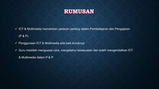 RUMUSAN
 ICT & Multimedia memainkan peranan penting dalam Pembelajaran dan Pengajaran
(P & P)
 Penggunaan ICT & Multimedia ada baik buruknya
 Guru mestilah menguasai cara, mengetahui kesesuaian dan boleh mengendalikan ICT
& Multimedia dalam P & P
 