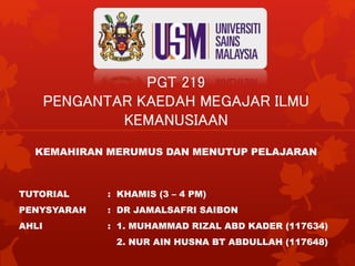 PGT 219
PENGANTAR KAEDAH MEGAJAR ILMU
KEMANUSIAAN
KEMAHIRAN MERUMUS DAN MENUTUP PELAJARAN
TUTORIAL : KHAMIS (3 – 4 PM)
PENYSYARAH : DR JAMALSAFRI SAIBON
AHLI : 1. MUHAMMAD RIZAL ABD KADER (117634)
2. NUR AIN HUSNA BT ABDULLAH (117648)
 