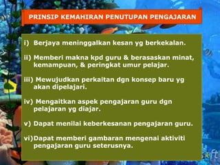 PRINSIP KEMAHIRAN PENUTUPAN PENGAJARAN
i) Berjaya meninggalkan kesan yg berkekalan.
ii) Memberi makna kpd guru & berasaskan minat,
kemampuan, & peringkat umur pelajar.
iii) Mewujudkan perkaitan dgn konsep baru yg
akan dipelajari.
iv) Mengaitkan aspek pengajaran guru dgn
pelajaran yg diajar.
v) Dapat menilai keberkesanan pengajaran guru.
vi)Dapat memberi gambaran mengenai aktiviti
pengajaran guru seterusnya.
 