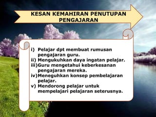 KESAN KEMAHIRAN PENUTUPAN
PENGAJARAN
i) Pelajar dpt membuat rumusan
pengajaran guru.
ii) Mengukuhkan daya ingatan pelajar.
iii)Guru mengetahui keberkesanan
pengajaran mereka.
iv)Meneguhkan konsep pembelajaran
pelajar.
v) Mendorong pelajar untuk
mempelajari pelajaran seterusnya.
 