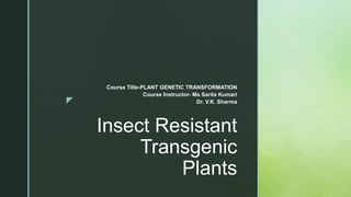 z
Insect Resistant
Transgenic
Plants
Course Title-PLANT GENETIC TRANSFORMATION
Course Instructor- Ms Sarita Kumari
Dr. V.K. Sharma
 