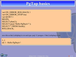 PgTap basics
set ON_ERROR_ROLLBACK 11
set ON_ERROR_ROLLBACK
set ON_ERROR_STOP true
set ON_ERROR_STOP true
set QUIET 11
set QUIET
BEGIN;
BEGIN;
SELECT plan(1);
SELECT plan(1);
SELECT pass( 'Hello PgDayit !'!');
SELECT pass( 'Hello PgDayit );
SELECT **FROM finish();
SELECT FROM finish();
ROLLBACK;
ROLLBACK;
save this as HelloPgDayit.txt and type: psql -U postgres -f HelloPgDayit.txt

1..1
1..1
ok 11- -Hello PgDayit ! !
ok
Hello PgDayit

PGDay.IT 2013 – 25 Ottobre 2013 - Prato

15 di 24

 