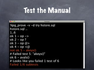 Test the Manual

%pg_prove -v -d try hstore.sql
hstore.sql ..
1..6
ok 1 - op ->
ok 2 - op ?
ok 3 - op @>
ok 4 - op <@
not ok 5 - akeys()
# Failed test 5: "akeys()"
ok 6 - avals()
# Looks like you failed 1 test of 6
Failed 1/6 subtests
 