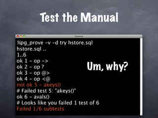 Test the Manual

%pg_prove -v -d try hstore.sql
hstore.sql ..
1..6
ok 1 - op ->
ok 2 - op ?
ok 3 - op @>
                             Um, why?
ok 4 - op <@
not ok 5 - akeys()
# Failed test 5: "akeys()"
ok 6 - avals()
# Looks like you failed 1 test of 6
Failed 1/6 subtests
 