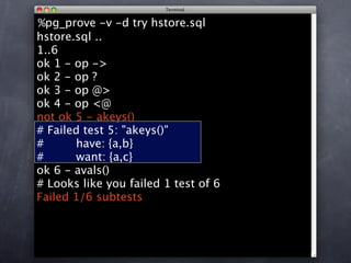 %pg_prove -v -d try hstore.sql
hstore.sql ..
1..6
ok 1 - op ->
ok 2 - op ?
ok 3 - op @>
ok 4 - op <@
not ok 5 - akeys()
# Failed test 5: "akeys()"
#      have: {a,b}
#      want: {a,c}
ok 6 - avals()
# Looks like you failed 1 test of 6
Failed 1/6 subtests
 