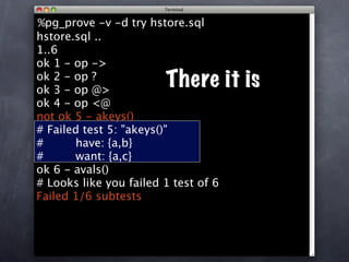 %pg_prove -v -d try hstore.sql
hstore.sql ..
1..6
ok 1 - op ->
ok 2 - op ?
ok 3 - op @>
                        There it is
ok 4 - op <@
not ok 5 - akeys()
# Failed test 5: "akeys()"
#      have: {a,b}
#      want: {a,c}
ok 6 - avals()
# Looks like you failed 1 test of 6
Failed 1/6 subtests
 