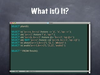 What is() It?
SELECT plan(6);

SELECT   is( 'a=>x, b=>y'::hstore -> 'a', 'x', 'op ->' );
SELECT   ok( 'a=>1'::hstore ? 'a', 'op ?' );
SELECT   ok( 'a=>b, b=>1'::hstore @> 'b=>1', 'op @>' );
SELECT   ok( NOT 'a=>c'::hstore <@ 'a=>b, b=>1', 'op <@' );
SELECT                                       c
         is( akeys('a=>1,b=>2'), '{a, }', 'akeys()' );
SELECT   is( avals('a=>1,b=>2'), '{1,2}', 'avals()' );

SELECT * FROM ﬁnish();
 