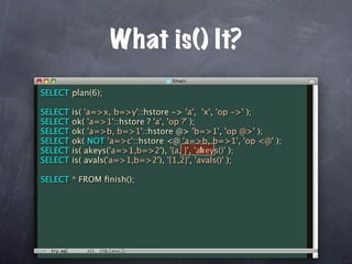 What is() It?
SELECT plan(6);

SELECT   is( 'a=>x, b=>y'::hstore -> 'a', 'x', 'op ->' );
SELECT   ok( 'a=>1'::hstore ? 'a', 'op ?' );
SELECT   ok( 'a=>b, b=>1'::hstore @> 'b=>1', 'op @>' );
SELECT   ok( NOT 'a=>c'::hstore <@ 'a=>b, b=>1', 'op <@' );
SELECT                                       b
         is( akeys('a=>1,b=>2'), '{a, }', 'akeys()' );
SELECT   is( avals('a=>1,b=>2'), '{1,2}', 'avals()' );

SELECT * FROM ﬁnish();
 