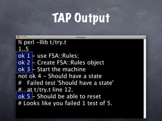 TAP Output
% perl -Ilib t/try.t
1..5
ok 1 - use FSA::Rules;
ok 2 - Create FSA::Rules object
ok 3 - Start the machine
not ok 4 - Should have a state
# Failed test 'Should have a state'
# at t/try.t line 12.
ok 5 - Should be able to reset
# Looks like you failed 1 test of 5.
 