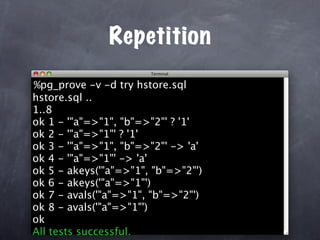 Repetition
%pg_prove -v -d try hstore.sql
hstore.sql ..
1..8
ok 1 - '"a"=>"1", "b"=>"2"' ? '1'
ok 2 - '"a"=>"1"' ? '1'
ok 3 - '"a"=>"1", "b"=>"2"' -> 'a'
ok 4 - '"a"=>"1"' -> 'a'
ok 5 - akeys('"a"=>"1", "b"=>"2"')
ok 6 - akeys('"a"=>"1"')
ok 7 - avals('"a"=>"1", "b"=>"2"')
ok 8 - avals('"a"=>"1"')
ok
All tests successful.
 
