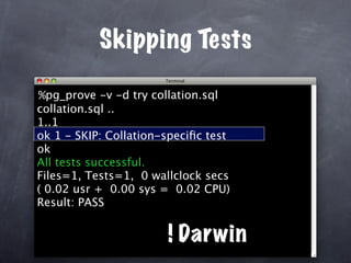 Skipping Tests

%pg_prove -v -d try collation.sql
collation.sql ..
1..1
ok 1 - SKIP: Collation-speciﬁc test
ok
All tests successful.
Files=1, Tests=1, 0 wallclock secs
( 0.02 usr + 0.00 sys = 0.02 CPU)
Result: PASS


                       ! Darwin
 