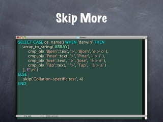 Skip More
SELECT CASE os_name() WHEN 'darwin' THEN
  array_to_string( ARRAY[
      cmp_ok( 'Bjørn'::text, '>', 'Bjorn', 'ø > o' ),
      cmp_ok( 'Pınar'::text, '>', 'Pinar', 'ı > i' ),
      cmp_ok( 'José'::text, '>', 'Jose', 'é > e' ),
      cmp_ok( 'Täp'::text, '>', 'Tap', 'ä > a' )
  ], E'n' )
ELSE
  skip('Collation-speciﬁc test', 4)
END;
 