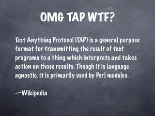 OMG TAP WTF?
Test Anything Protocol (TAP) is a general purpose
format for transmitting the result of test
programs to a thing which interprets and takes
action on those results. Though it is language
agnostic, it is primarily used by Perl modules.

—Wikipedia
 