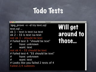 Todo Tests
%pg_prove -v -d try text.sql
text.sql ..                            Will get
ok 1 - text is text isa text
ok 2 - $$ is text isa text
not ok 3 - should be text
                                       around to
# Failed test 3: "should be text"
#      have: unknown
                                       those…
#      want: text
not ok 4 - $$ should be text
# Failed test 4: "$$ should be text"
#      have: unknown
#      want: text
# Looks like you failed 2 tests of 4
Failed 2/4 subtests
 