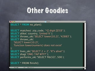Other Goodies
SELECT * FROM no_plan();

SELECT matches( :zip_code, '^[[:digit:]]{5}$' );
SELECT alike( :country, 'United %' );
SELECT throws_ok( 'SELECT lower(10.2)', '42883' );
SELECT throws_ok(
   'SELECT lower(10.2)',
   'function lower(numeric) does not exist'
);
SELECT lives_ok( 'SELECT 2 + 2', 'It''s alive!' );
SELECT diag( 'OMG TAP WTF?' );
SELECT performs_ok( 'SELECT ﬁb(32)', 500 );

SELECT * FROM ﬁnish();
 