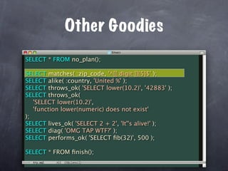 Other Goodies
SELECT * FROM no_plan();

SELECT matches( :zip_code, '^[[:digit:]]{5}$' );
SELECT alike( :country, 'United %' );
SELECT throws_ok( 'SELECT lower(10.2)', '42883' );
SELECT throws_ok(
   'SELECT lower(10.2)',
   'function lower(numeric) does not exist'
);
SELECT lives_ok( 'SELECT 2 + 2', 'It''s alive!' );
SELECT diag( 'OMG TAP WTF?' );
SELECT performs_ok( 'SELECT ﬁb(32)', 500 );

SELECT * FROM ﬁnish();
 