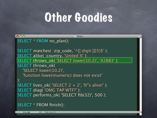 Other Goodies
SELECT * FROM no_plan();

SELECT matches( :zip_code, '^[[:digit:]]{5}$' );
SELECT alike( :country, 'United %' );
SELECT throws_ok( 'SELECT lower(10.2)', '42883' );
SELECT throws_ok(
   'SELECT lower(10.2)',
   'function lower(numeric) does not exist'
);
SELECT lives_ok( 'SELECT 2 + 2', 'It''s alive!' );
SELECT diag( 'OMG TAP WTF?' );
SELECT performs_ok( 'SELECT ﬁb(32)', 500 );

SELECT * FROM ﬁnish();
 