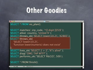 Other Goodies
SELECT * FROM no_plan();

SELECT matches( :zip_code, '^[[:digit:]]{5}$' );
SELECT alike( :country, 'United %' );
SELECT throws_ok( 'SELECT lower(10.2)', '42883' );
SELECT throws_ok(
   'SELECT lower(10.2)',
   'function lower(numeric) does not exist'
);
SELECT lives_ok( 'SELECT 2 + 2', 'It''s alive!' );
SELECT diag( 'OMG TAP WTF?' );
SELECT performs_ok( 'SELECT ﬁb(32)', 500 );

SELECT * FROM ﬁnish();
 