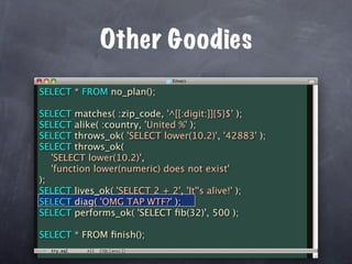 Other Goodies
SELECT * FROM no_plan();

SELECT matches( :zip_code, '^[[:digit:]]{5}$' );
SELECT alike( :country, 'United %' );
SELECT throws_ok( 'SELECT lower(10.2)', '42883' );
SELECT throws_ok(
   'SELECT lower(10.2)',
   'function lower(numeric) does not exist'
);
SELECT lives_ok( 'SELECT 2 + 2', 'It''s alive!' );
SELECT diag( 'OMG TAP WTF?' );
SELECT performs_ok( 'SELECT ﬁb(32)', 500 );

SELECT * FROM ﬁnish();
 