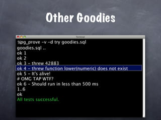 Other Goodies
%pg_prove -v -d try goodies.sql
goodies.sql ..
ok 1
ok 2
ok 3 - threw 42883
ok 4 - threw function lower(numeric) does not exist
ok 5 - It's alive!
# OMG TAP WTF?
ok 6 - Should run in less than 500 ms
1..6
ok
All tests successful.
 