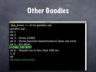 Other Goodies
%pg_prove -v -d try goodies.sql
goodies.sql ..
ok 1
ok 2
ok 3 - threw 42883
ok 4 - threw function lower(numeric) does not exist
ok 5 - It's alive!
# OMG TAP WTF?
ok 6 - Should run in less than 500 ms
1..6
ok
All tests successful.
 