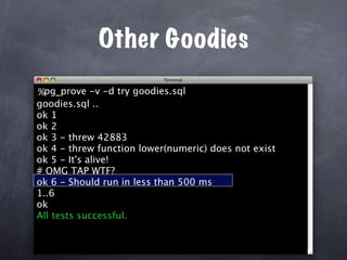 Other Goodies
%pg_prove -v -d try goodies.sql
goodies.sql ..
ok 1
ok 2
ok 3 - threw 42883
ok 4 - threw function lower(numeric) does not exist
ok 5 - It's alive!
# OMG TAP WTF?
ok 6 - Should run in less than 500 ms
1..6
ok
All tests successful.
 