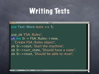 Writing Tests

use Test::More tests => 5;

use_ok 'FSA::Rules';
ok my $r = FSA::Rules->new,
  'Create FSA::Rules object';
ok $r->start, 'Start the machine';
ok $r->curr_state, 'Should have a state';
ok $r->reset, 'Should be able to reset';
 