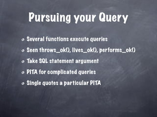 Pursuing your Query
Several functions execute queries

Seen throws_ok(), lives_ok(), performs_ok()

Take SQL statement argument

PITA for complicated queries

Single quotes a particular PITA
 