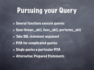 Pursuing your Query
Several functions execute queries

Seen throws_ok(), lives_ok(), performs_ok()

Take SQL statement argument

PITA for complicated queries

Single quotes a particular PITA

Alternative: Prepared Statements
 