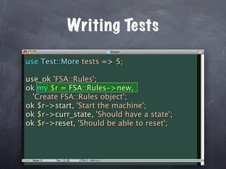 Writing Tests

use Test::More tests => 5;

use_ok 'FSA::Rules';
ok my $r = FSA::Rules->new,
  'Create FSA::Rules object';
ok $r->start, 'Start the machine';
ok $r->curr_state, 'Should have a state';
ok $r->reset, 'Should be able to reset';
 