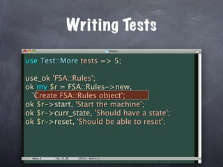 Writing Tests

use Test::More tests => 5;

use_ok 'FSA::Rules';
ok my $r = FSA::Rules->new,
  'Create FSA::Rules object';
ok $r->start, 'Start the machine';
ok $r->curr_state, 'Should have a state';
ok $r->reset, 'Should be able to reset';
 