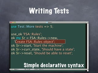 Writing Tests

use Test::More tests => 5;

use_ok 'FSA::Rules';
ok my $r = FSA::Rules->new,
  'Create FSA::Rules object';
ok $r->start, 'Start the machine';
ok $r->curr_state, 'Should have a state';
ok $r->reset, 'Should be able to reset';


        Simple declarative syntax
 