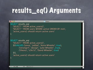 results_eq() Arguments
SELECT results_eq(
   'SELECT * FROM active_users()',
   'SELECT * FROM users WHERE active ORDER BY nick',
   'active_users() should return active users'
);


SELECT results_eq(
   'SELECT * FROM active_users()',
   $$VALUES ('anna', 'yddad', 'Anna Wheeler', true),
          ('strongrrl', 'design', 'Julie Wheeler', true),
          ('theory', 's3kr1t', 'David Wheeler', true)
   $$,
   'active_users() should return active users'
);
 
