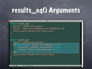 results_eq() Arguments
SELECT results_eq(
   'SELECT * FROM active_users()',
   'SELECT * FROM users WHERE active ORDER BY nick',
   'active_users() should return active users'
);


SELECT results_eq(
   'SELECT * FROM active_users()',
   $$VALUES ('anna', 'yddad', 'Anna Wheeler', true),
          ('strongrrl', 'design', 'Julie Wheeler', true),
          ('theory', 's3kr1t', 'David Wheeler', true)
   $$,
   'active_users() should return active users'
);
 