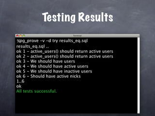 Testing Results
%pg_prove -v -d try results_eq.sql
results_eq.sql ..
ok 1 - active_users() should return active users
ok 2 - active_users() should return active users
ok 3 - We should have users
ok 4 - We should have active users
ok 5 - We should have inactive users
ok 6 - Should have active nicks
1..6
ok
All tests successful.
 
